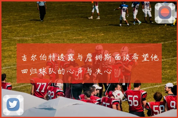 吉尔伯特透露与詹姆斯面谈希望他回归球队的心声与决心
