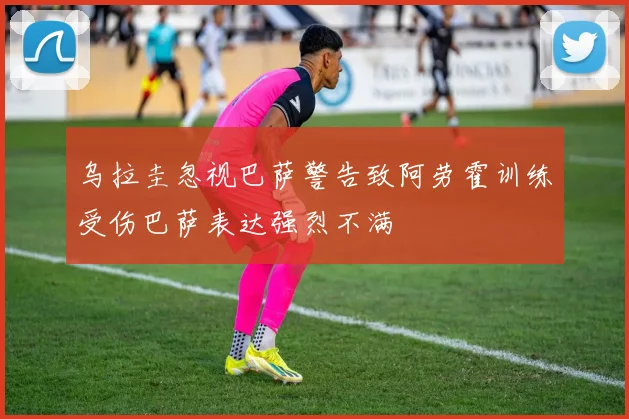 乌拉圭忽视巴萨警告致阿劳霍训练受伤巴萨表达强烈不满