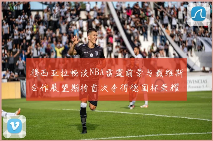 穆西亚拉畅谈NBA雷霆前景与戴维斯合作展望期待首次夺得德国杯荣耀