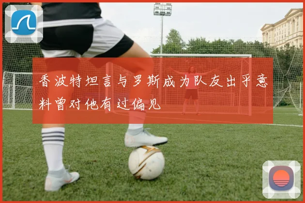 香波特坦言与罗斯成为队友出乎意料曾对他有过偏见