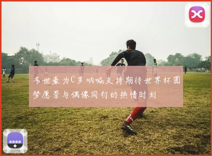 韦世豪为C罗呐喊支持期待世界杯圆梦愿景与偶像同行的热情时刻