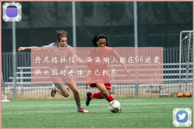 丹尼格林信心满满湖人能在G6逆袭热火因对手体力已耗尽