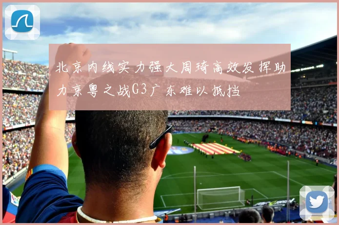 北京内线实力强大周琦高效发挥助力京粤之战G3广东难以抵挡