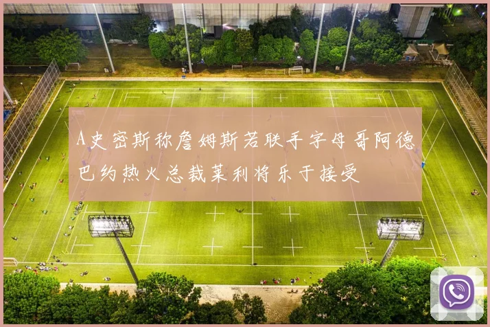 A史密斯称詹姆斯若联手字母哥阿德巴约热火总裁莱利将乐于接受