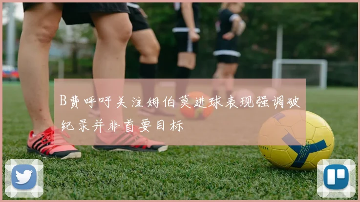 B费呼吁关注姆伯莫进球表现强调破纪录并非首要目标
