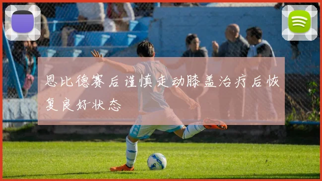 恩比德赛后谨慎走动膝盖治疗后恢复良好状态