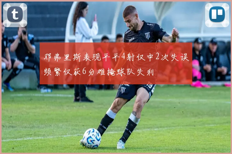 邓弗里斯表现平平4射仅中2次失误频繁仅获6分难掩球队失利