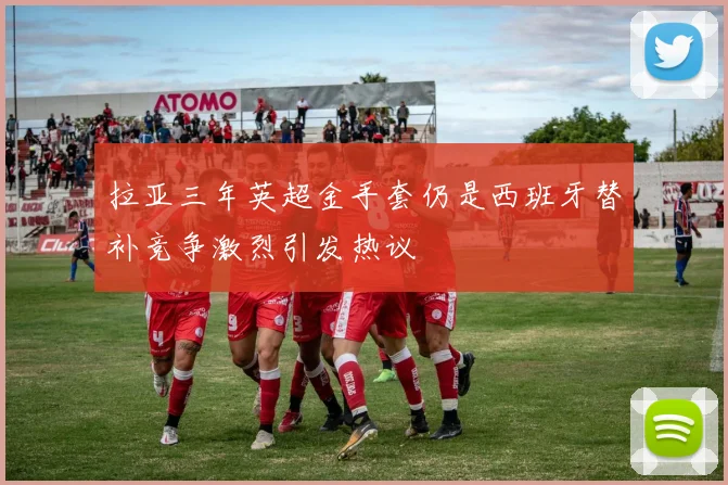 拉亚三年英超金手套仍是西班牙替补竞争激烈引发热议