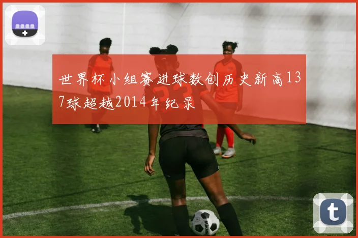 世界杯小组赛进球数创历史新高137球超越2014年纪录