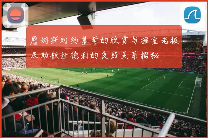 詹姆斯对约基奇的欣赏与掘金老板及助教杜德利的良好关系揭秘