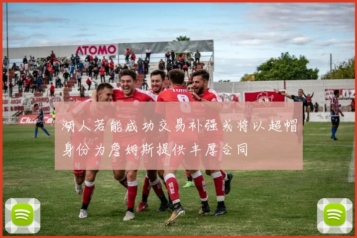 湖人若能成功交易补强或将以超帽身份为詹姆斯提供丰厚合同