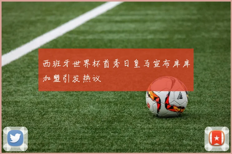 西班牙世界杯首秀日皇马宣布库库加盟引发热议