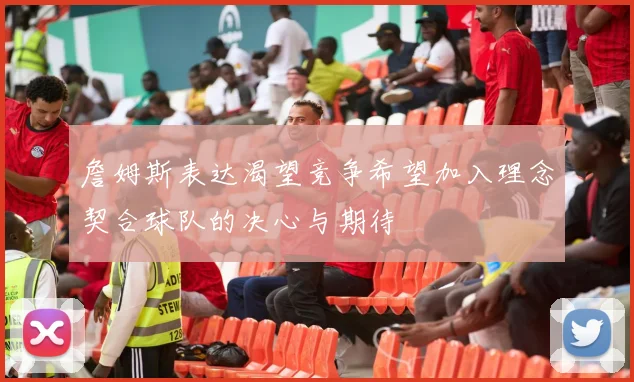 詹姆斯表达渴望竞争希望加入理念契合球队的决心与期待