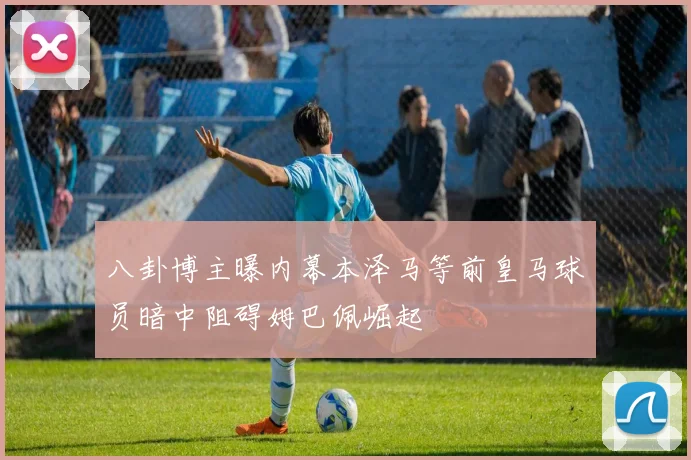 八卦博主曝内幕本泽马等前皇马球员暗中阻碍姆巴佩崛起