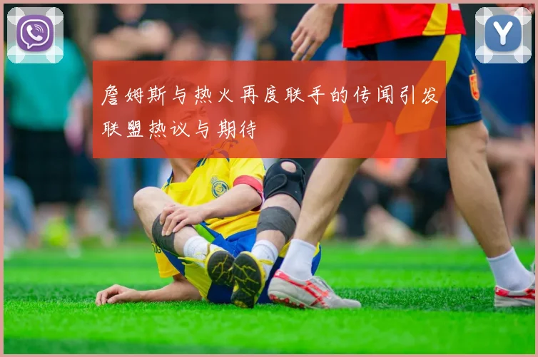 詹姆斯与热火再度联手的传闻引发联盟热议与期待
